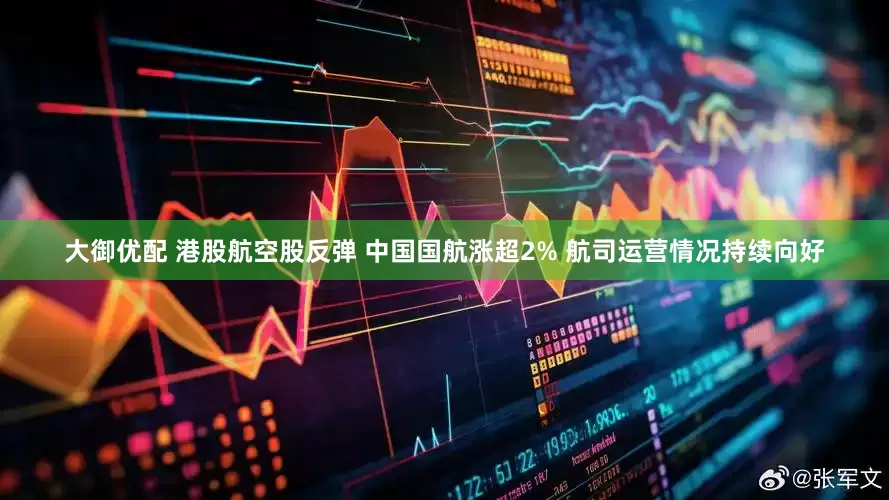 大御优配 港股航空股反弹 中国国航涨超2% 航司运营情况持续向好