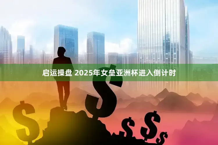 启运操盘 2025年女垒亚洲杯进入倒计时