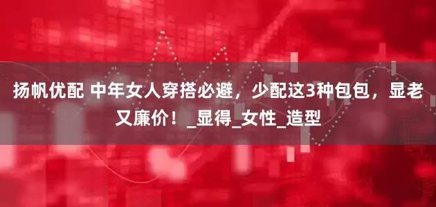 扬帆优配 中年女人穿搭必避，少配这3种包包，显老又廉价！_显得_女性_造型
