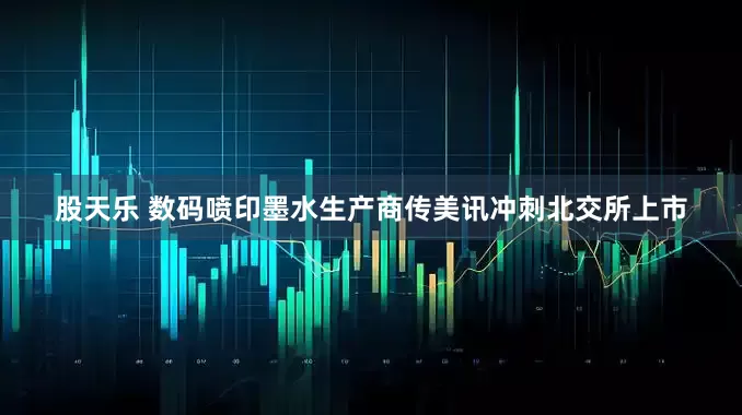 股天乐 数码喷印墨水生产商传美讯冲刺北交所上市