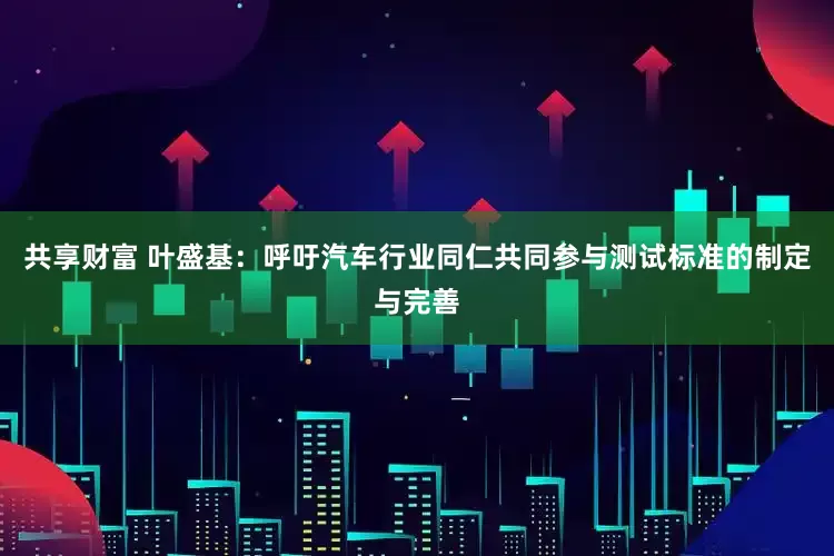 共享财富 叶盛基：呼吁汽车行业同仁共同参与测试标准的制定与完善