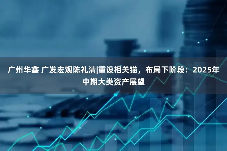 广州华鑫 广发宏观陈礼清|重设相关锚，布局下阶段：2025年中期大类资产展望