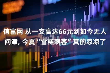 信富网 从一支高达66元到如今无人问津, 今夏“雪糕刺客”真的凉凉了