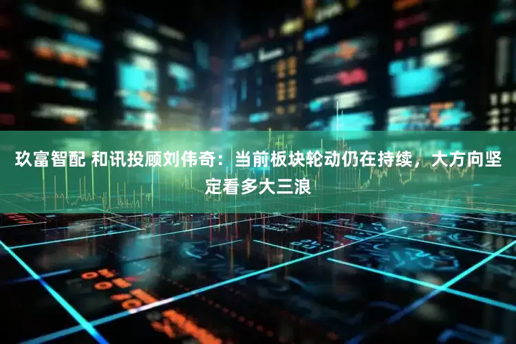 玖富智配 和讯投顾刘伟奇：当前板块轮动仍在持续，大方向坚定看多大三浪
