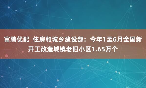 富腾优配  住房和城乡建设部：今年1至6月全国新开工改造城镇老旧小区1.65万个