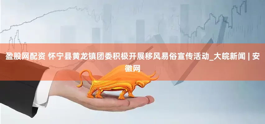 盈股网配资 怀宁县黄龙镇团委积极开展移风易俗宣传活动_大皖新闻 | 安徽网