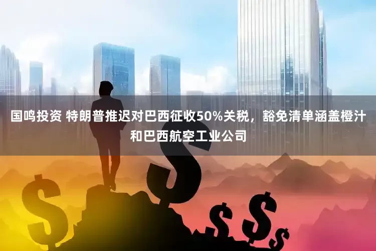 国鸣投资 特朗普推迟对巴西征收50%关税，豁免清单涵盖橙汁和巴西航空工业公司