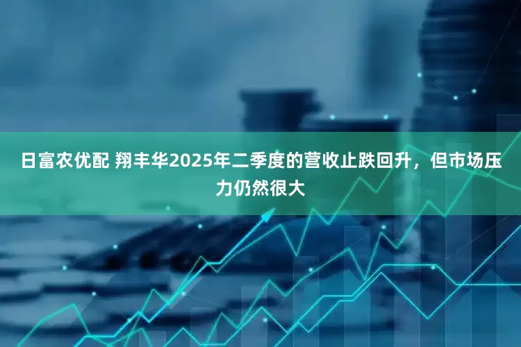 日富农优配 翔丰华2025年二季度的营收止跌回升，但市场压力仍然很大