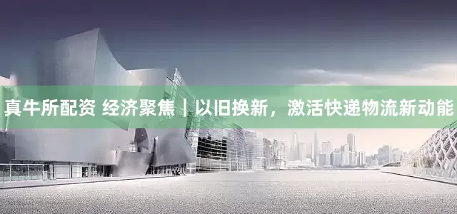 真牛所配资 经济聚焦｜以旧换新，激活快递物流新动能