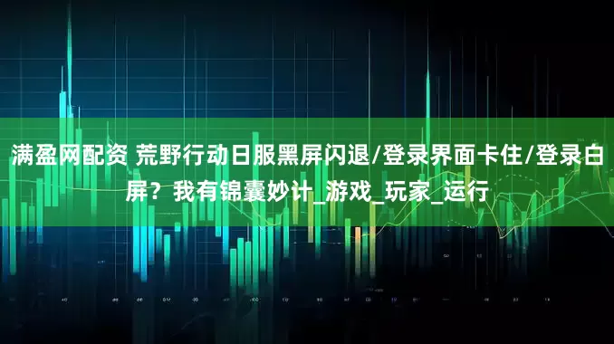 满盈网配资 荒野行动日服黑屏闪退/登录界面卡住/登录白屏？我有锦囊妙计_游戏_玩家_运行