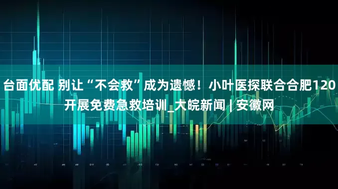 台面优配 别让“不会救”成为遗憾！小叶医探联合合肥120开展免费急救培训_大皖新闻 | 安徽网