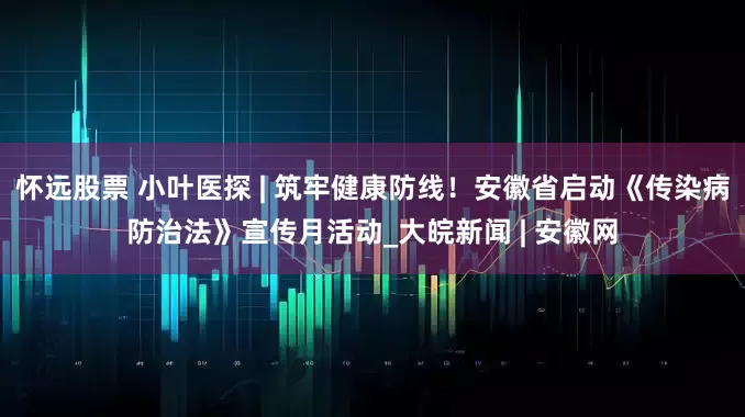 怀远股票 小叶医探 | 筑牢健康防线！安徽省启动《传染病防治法》宣传月活动_大皖新闻 | 安徽网
