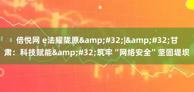 倍悦网 e法耀陇原&#32;|&#32;甘肃：科技赋能&#32;筑牢“网络安全”坚固堤坝