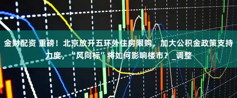 金财配资 重磅！北京放开五环外住房限购，加大公积金政策支持力度，“风向标”将如何影响楼市？_调整
