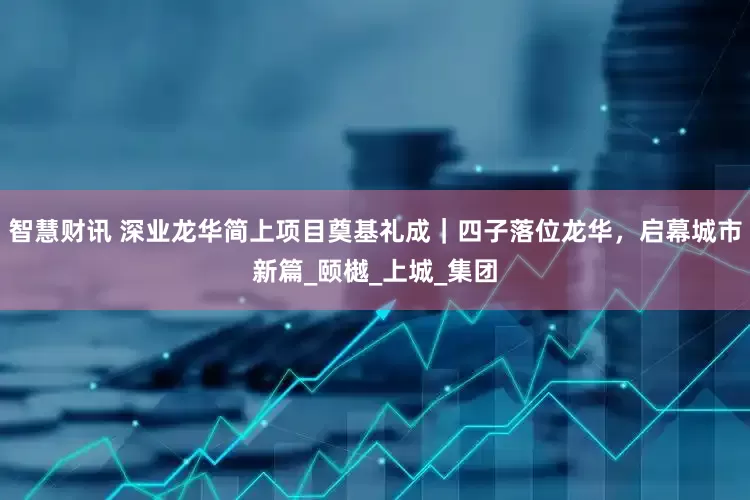 智慧财讯 深业龙华简上项目奠基礼成｜四子落位龙华，启幕城市新篇_颐樾_上城_集团