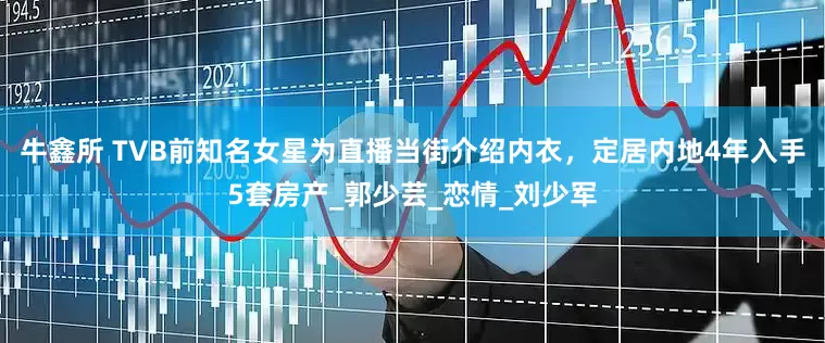 牛鑫所 TVB前知名女星为直播当街介绍内衣，定居内地4年入手5套房产_郭少芸_恋情_刘少军
