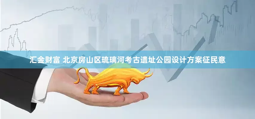 汇金财富 北京房山区琉璃河考古遗址公园设计方案征民意