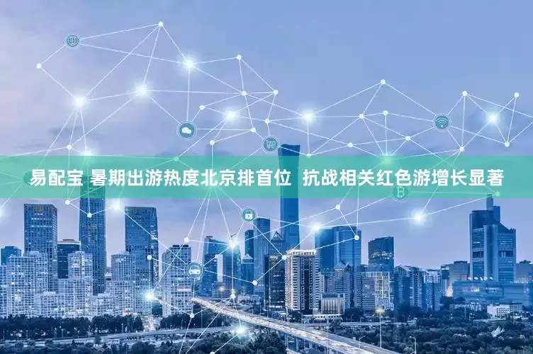 易配宝 暑期出游热度北京排首位  抗战相关红色游增长显著