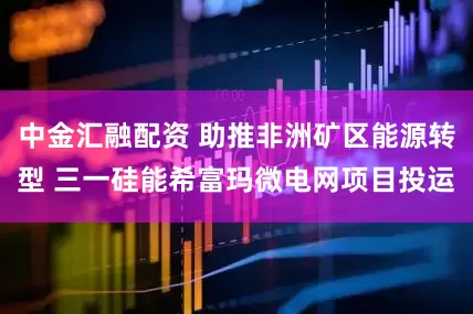 中金汇融配资 助推非洲矿区能源转型 三一硅能希富玛微电网项目投运