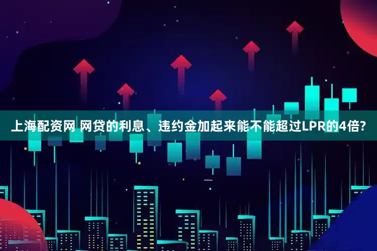 上海配资网 网贷的利息、违约金加起来能不能超过LPR的4倍?