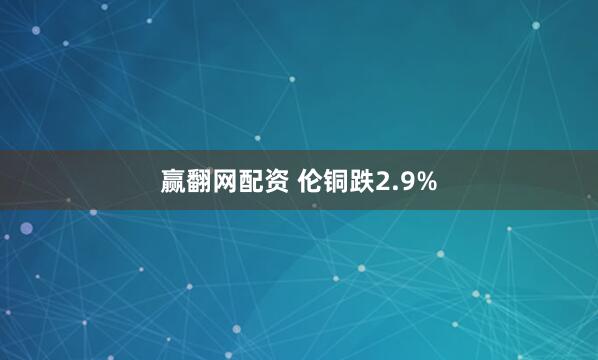 赢翻网配资 伦铜跌2.9%