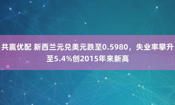 共赢优配 新西兰元兑美元跌至0.5980，失业率攀升至5.4%创2015年来新高