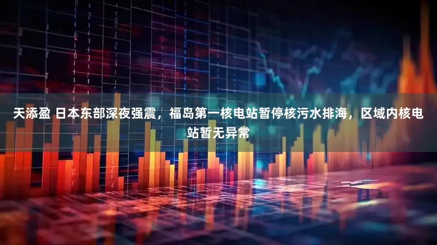 天添盈 日本东部深夜强震，福岛第一核电站暂停核污水排海，区域内核电站暂无异常