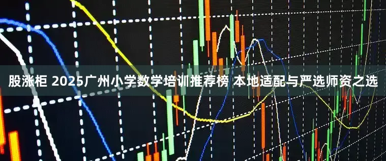 股涨柜 2025广州小学数学培训推荐榜 本地适配与严选师资之选