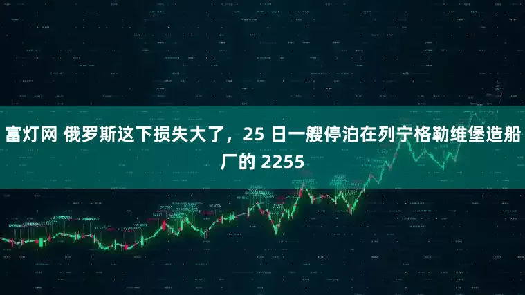 富灯网 俄罗斯这下损失大了，25 日一艘停泊在列宁格勒维堡造船厂的 2255
