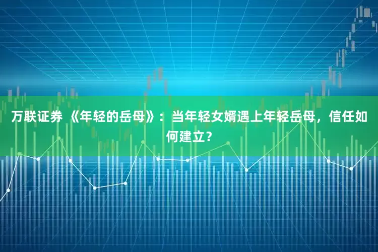 万联证券 《年轻的岳母》：当年轻女婿遇上年轻岳母，信任如何建立？