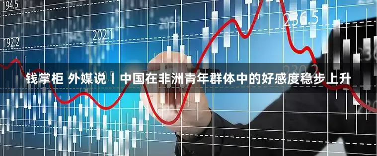 钱掌柜 外媒说丨中国在非洲青年群体中的好感度稳步上升