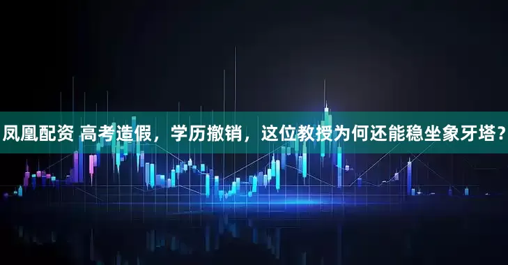 凤凰配资 高考造假，学历撤销，这位教授为何还能稳坐象牙塔？
